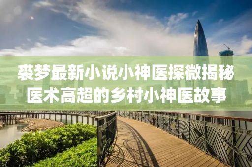 裘梦最新小说小神医探微揭秘医术高超的乡村小神医故事