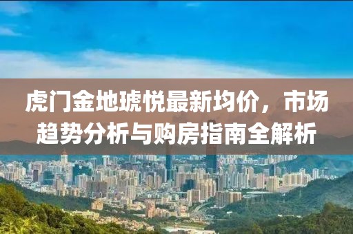虎门金地琥悦最新均价，市场趋势分析与购房指南全解析