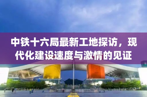 中铁十六局最新工地探访，现代化建设速度与激情的见证