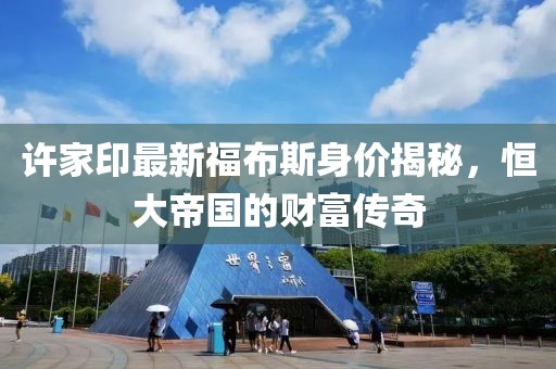 许家印最新福布斯身价揭秘，恒大帝国的财富传奇