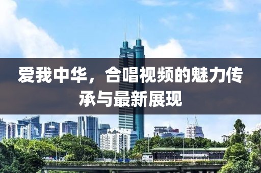 爱我中华，合唱视频的魅力传承与最新展现