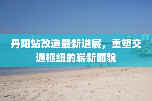 丹阳站改造最新进展，重塑交通枢纽的崭新面貌