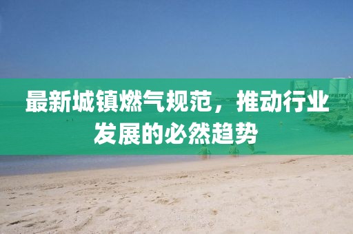 最新城镇燃气规范，推动行业发展的必然趋势