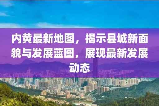 内黄最新地图，揭示县城新面貌与发展蓝图，展现最新发展动态