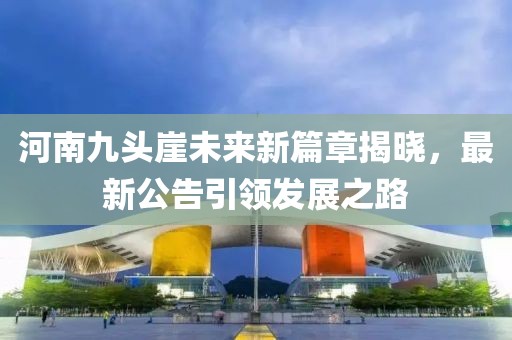 河南九头崖未来新篇章揭晓，最新公告引领发展之路