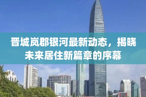晋城岚郡银河最新动态，揭晓未来居住新篇章的序幕