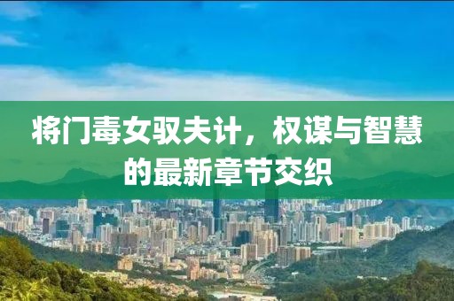 将门毒女驭夫计，权谋与智慧的最新章节交织