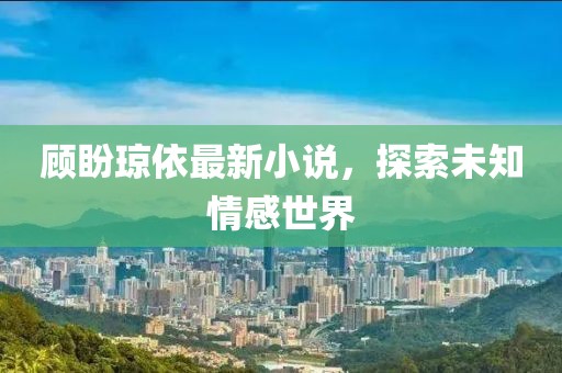 顾盼琼依最新小说，探索未知情感世界