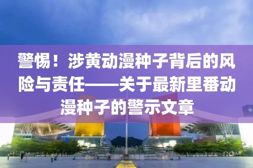警惕！涉黄动漫种子背后的风险与责任——关于最新里番动漫种子的警示文章