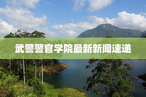 武警警官学院最新新闻速递