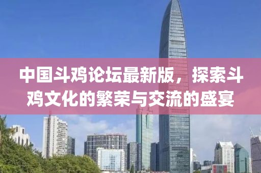 中国斗鸡论坛最新版，探索斗鸡文化的繁荣与交流的盛宴