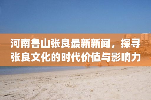 河南鲁山张良最新新闻，探寻张良文化的时代价值与影响力