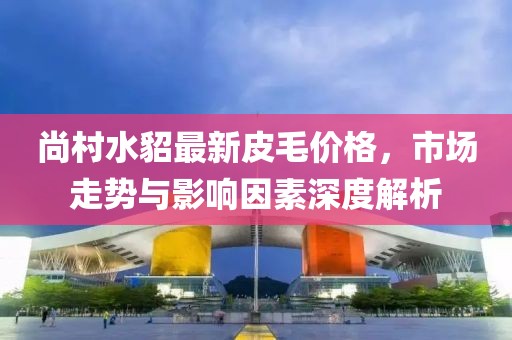尚村水貂最新皮毛价格，市场走势与影响因素深度解析