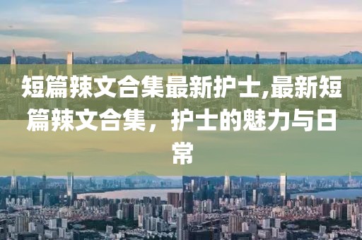 短篇辣文合集最新护士,最新短篇辣文合集，护士的魅力与日常