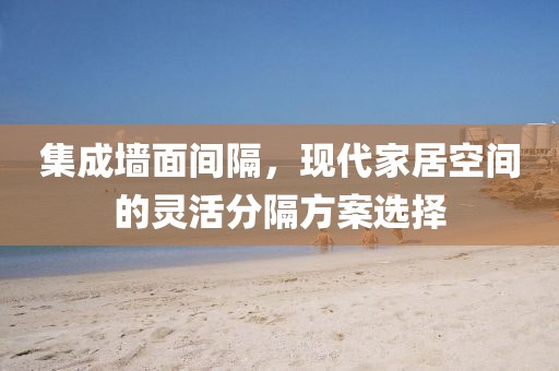 集成墙面间隔，现代家居空间的灵活分隔方案选择