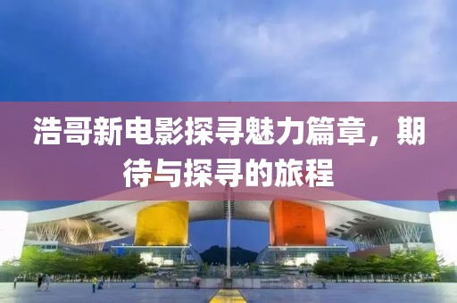 浩哥新电影探寻魅力篇章，期待与探寻的旅程