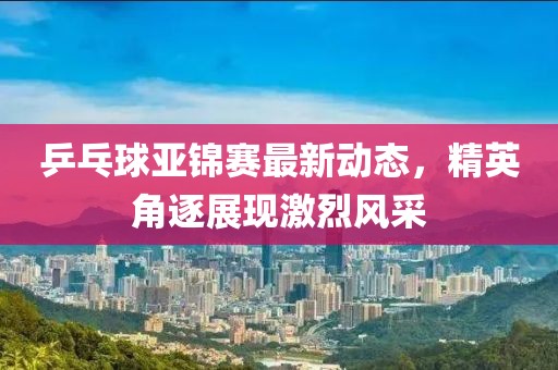 乒乓球亚锦赛最新动态，精英角逐展现激烈风采