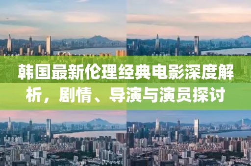 韩国最新伦理经典电影深度解析，剧情、导演与演员探讨
