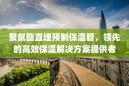 聚氨酯直埋预制保温管，领先的高效保温解决方案提供者