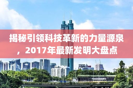 揭秘引领科技革新的力量源泉，2017年最新发明大盘点