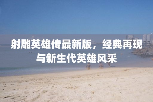 射雕英雄传最新版，经典再现与新生代英雄风采