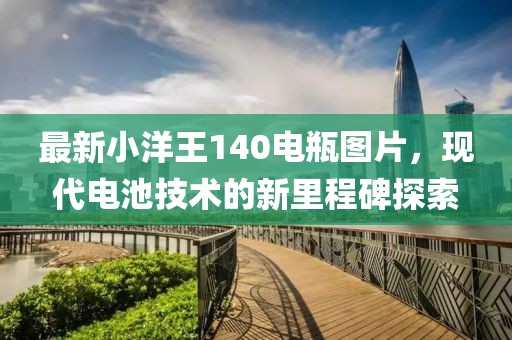 最新小洋王140电瓶图片，现代电池技术的新里程碑探索