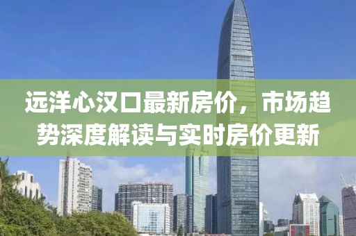 远洋心汉口最新房价，市场趋势深度解读与实时房价更新
