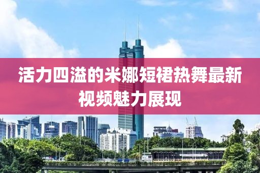 活力四溢的米娜短裙热舞最新视频魅力展现