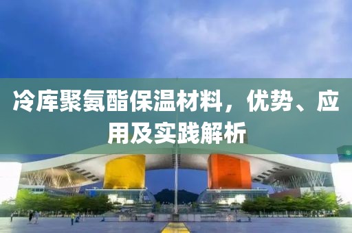 冷库聚氨酯保温材料，优势、应用及实践解析