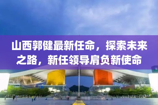 山西郭健最新任命，探索未来之路，新任领导肩负新使命