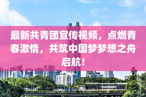 最新共青团宣传视频，点燃青春激情，共筑中国梦梦想之舟启航！