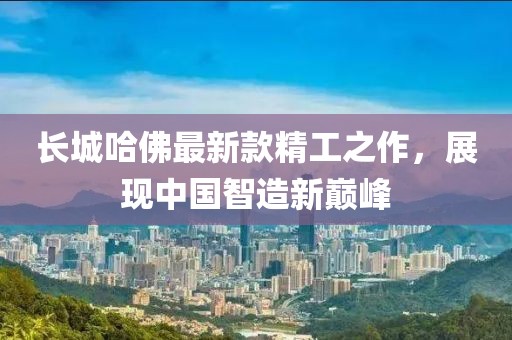 长城哈佛最新款精工之作，展现中国智造新巅峰