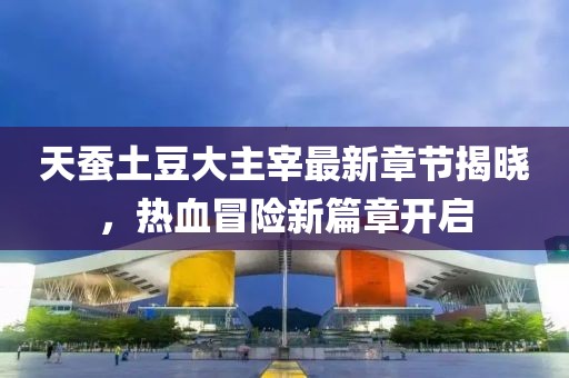 天蚕土豆大主宰最新章节揭晓，热血冒险新篇章开启