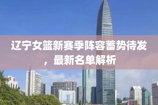 辽宁女篮新赛季阵容蓄势待发，最新名单解析
