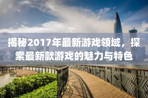 揭秘2017年最新游戏领域，探索最新款游戏的魅力与特色