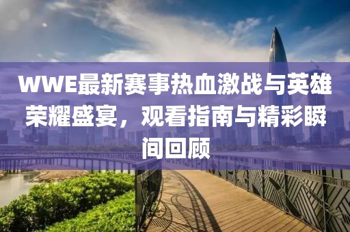 WWE最新赛事热血激战与英雄荣耀盛宴，观看指南与精彩瞬间回顾