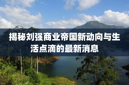 揭秘刘强商业帝国新动向与生活点滴的最新消息