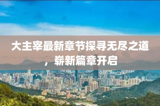 大主宰最新章节探寻无尽之道，崭新篇章开启