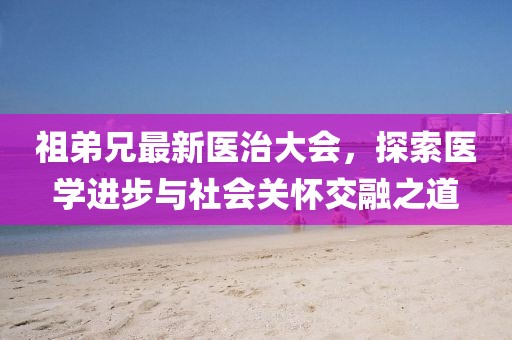 祖弟兄最新医治大会，探索医学进步与社会关怀交融之道