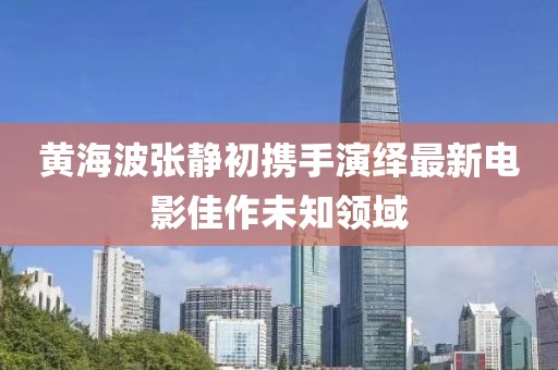 黄海波张静初携手演绎最新电影佳作未知领域