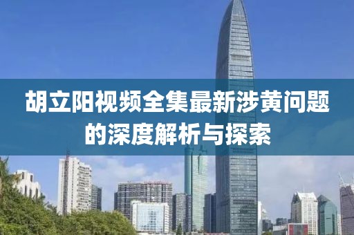 胡立阳视频全集最新涉黄问题的深度解析与探索