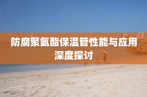 防腐聚氨酯保温管性能与应用深度探讨