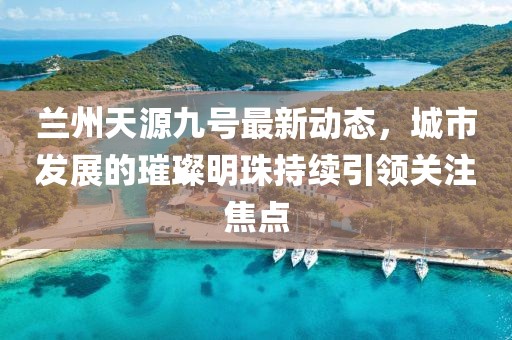 兰州天源九号最新动态，城市发展的璀璨明珠持续引领关注焦点