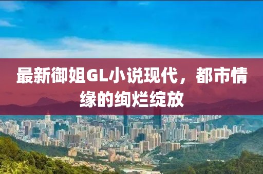 最新御姐GL小说现代，都市情缘的绚烂绽放