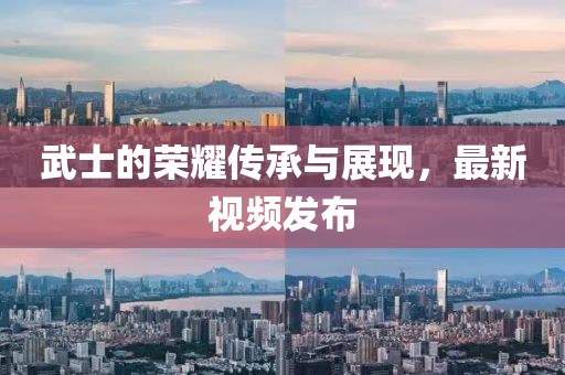 武士的荣耀传承与展现，最新视频发布