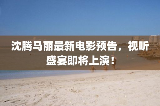 沈腾马丽最新电影预告，视听盛宴即将上演！