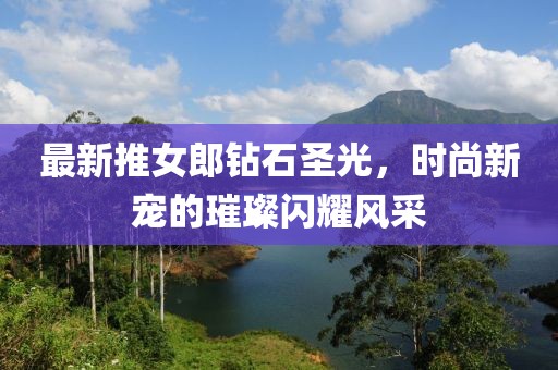 最新推女郎钻石圣光，时尚新宠的璀璨闪耀风采