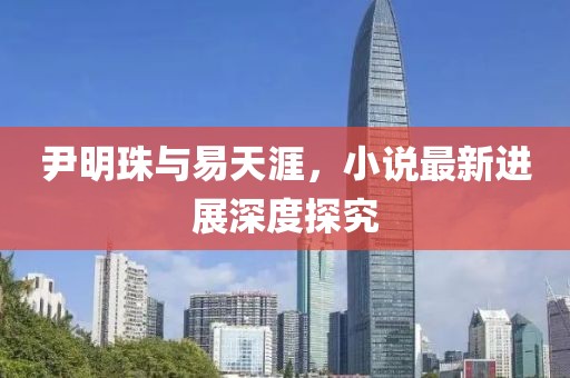 尹明珠与易天涯，小说最新进展深度探究