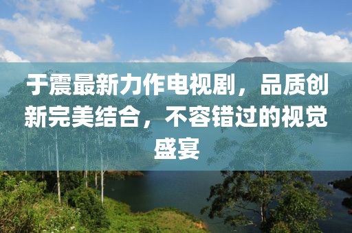 于震最新力作电视剧，品质创新完美结合，不容错过的视觉盛宴