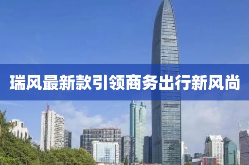 瑞风最新款引领商务出行新风尚